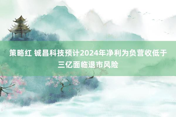 策略红 铖昌科技预计2024年净利为负营收低于三亿面临退市风险
