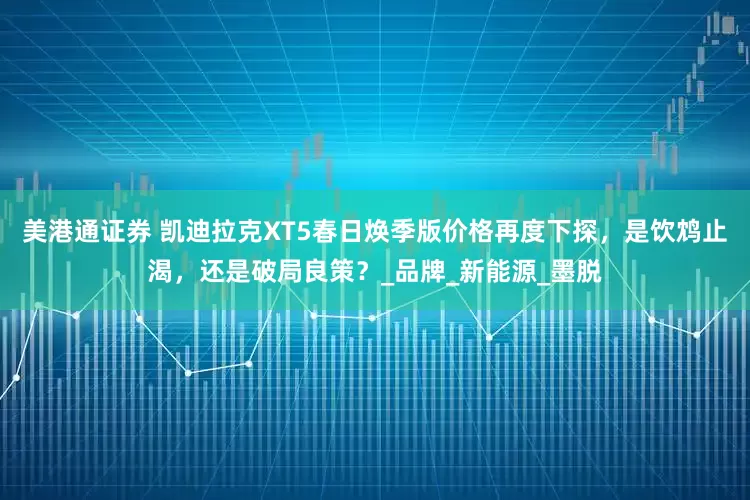 美港通证券 凯迪拉克XT5春日焕季版价格再度下探，是饮鸩止渴，还是破局良策？_品牌_新能源_墨脱
