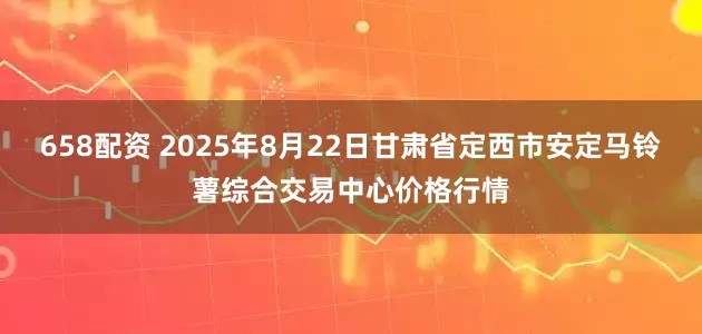 658配资 2025年8月22日甘肃省定西市安定马铃薯综合交易中心价格行情