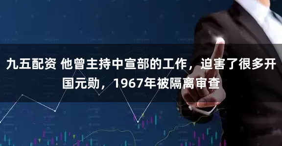 九五配资 他曾主持中宣部的工作，迫害了很多开国元勋，1967年被隔离审查
