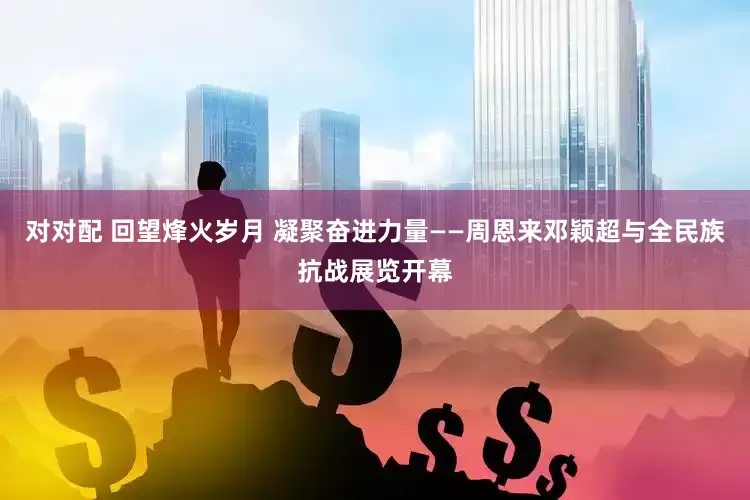 对对配 回望烽火岁月 凝聚奋进力量——周恩来邓颖超与全民族抗战展览开幕