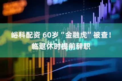 峪科配资 60岁“金融虎”被查！临退休时提前辞职