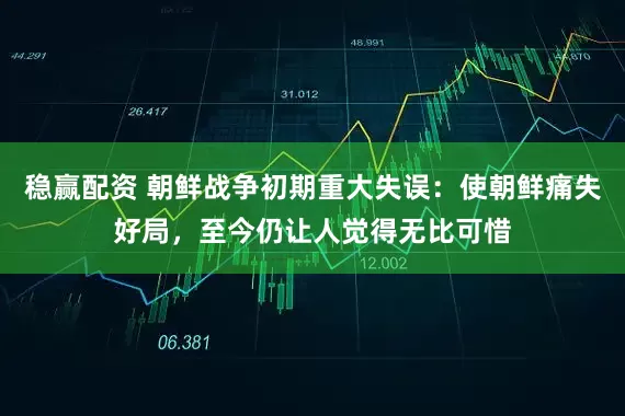 稳赢配资 朝鲜战争初期重大失误：使朝鲜痛失好局，至今仍让人觉得无比可惜