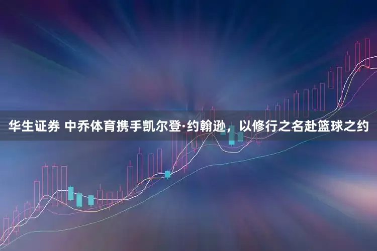 华生证券 中乔体育携手凯尔登·约翰逊，以修行之名赴篮球之约